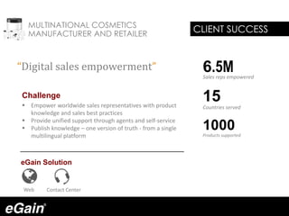 MULTINATIONAL COSMETICS
MANUFACTURER AND RETAILER
Challenge
 Empower worldwide sales representatives with product
knowledge and sales best practices
 Provide unified support through agents and self-service
 Publish knowledge – one version of truth - from a single
multilingual platform
eGain Solution
“Digital sales empowerment”
CLIENT SUCCESS
Web Contact Center
6.5MSales reps empowered
15Countries served
1000Products supported
 