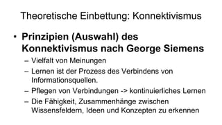 Theoretische Einbettung: Konnektivismus
• Prinzipien (Auswahl) des
Konnektivismus nach George Siemens
– Vielfalt von Meinungen
– Lernen ist der Prozess des Verbindens von
Informationsquellen.
– Pflegen von Verbindungen -> kontinuierliches Lernen
– Die Fähigkeit, Zusammenhänge zwischen
Wissensfeldern, Ideen und Konzepten zu erkennen
 