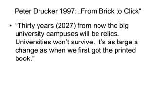 Peter Drucker 1997: „From Brick to Click“
• “Thirty years (2027) from now the big
university campuses will be relics.
Universities won’t survive. It’s as large a
change as when we first got the printed
book.”
 