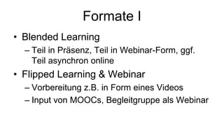 Formate I
• Blended Learning
– Teil in Präsenz, Teil in Webinar-Form, ggf.
Teil asynchron online
• Flipped Learning & Webinar
– Vorbereitung z.B. in Form eines Videos
– Input von MOOCs, Begleitgruppe als Webinar
 