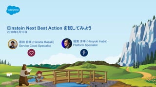 Einstein Next Best Action を試してみよう
2019年5月10日
原田 将来 (Harada Masaki)
Service Cloud Specialist
稲葉 洋幸 (Hiroyuki Inaba)
Platform Specialist
 