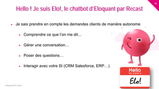 12
eloquant.com Forum Client Eloquant 2017
 Je sais prendre en compte les demandes clients de manière autonome
 Comprendre ce que l’on me dit…
 Gérer une conversation…
 Poser des questions…
 Interagir avec votre SI (CRM Salesforce, ERP…)
Hello ! Je suis Elo!, le chatbot d’Eloquant par Recast
Elo!
 