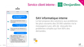 17
eloquant.com Forum Client Eloquant 201717Confidential
017
Service client interne :
J’ai des problèmes avec
mon imprimante.
C’est l’imprimante de
l’étage, le copieur
Un PC Windows 10
Est-ce une imprimante réseau
ou locale?
Vous avez PC avec Windows ou
un Mac ?
MS Lync
Ok, cliquez sur l’icone
Windows en bas droite, puis
sur la roue crantée
« paramètre », choisissez
« imprimante et scanner » et
ajoutez l’imprimante 3300-HP
SAV informatique interne
Le bot propose des solutions aux problèmes
les plus courants des 20 000 salariés via la
messagerie Lync, afin de résoudre les
problèmes simples qui font 80% des
demandes.
 