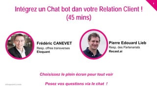 2
eloquant.com Forum Client Eloquant 2017
Choisissez le plein écran pour tout voir
Posez vos questions via le chat !
Intégrez un Chat bot dan votre Relation Client !
(45 mins)
Frédéric CANEVET
Resp. offres transverses
Eloquant
Pierre Edouard Lieb
Resp. des Partenariats
Recast.ai
 