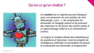 6
eloquant.com Forum Client Eloquant 2017
Qu’est-ce qu’un chatbot ?
Un chatbot est un logiciel pouvant dialoguer
avec une personne via une solution de chat
(Messenger, Lync…), de comprendre les
demandes en langage naturel et de proposer
des réponses ou de lancer des actions grâce à
un apprentissage initial et à un entrainement
continu.
A l’origine le chatbot utilisait des bibliothèques
de questions et réponses, mais les progrès de
l’intelligence artificielle lui permettent d’analyser
et comprendre les demandes et d’apprendre.
 