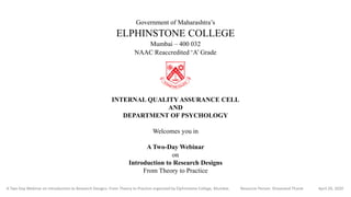 Government of Maharashtra’s
ELPHINSTONE COLLEGE
Mumbai – 400 032
NAAC Reaccredited ‘A’ Grade
INTERNAL QUALITY ASSURANCE CELL
AND
DEPARTMENT OF PSYCHOLOGY
Welcomes you in
A Two-Day Webinar
on
Introduction to Research Designs
From Theory to Practice
A Two-Day Webinar on Introduction to Research Designs: From Theory to Practice organized by Elphinstone College, Mumbai. Resource Person: Shivanand Thorat April 29, 2020
 