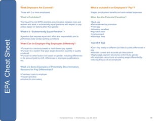 What Employers Are Covered?                                                     What’s Included in an Employee’s “Pay”?

                  Those with 2 or more employees                                                  Wages, employment benefits and work-related expenses

                  What’s Prohibited?                                                              What Are the Potential Penalties?

                  The Equal Pay Act (EPA) prohibits discrimination between men and                Back pay
                  women who work in substantially equal positions with respect to pay             Reinstatement or promotion
                  unless based on factors other than gender                                       Front pay
                                                                                                  Monetary penalties
                  What Is a “Substantially Equal Position”?                                       Injunctive relief
                                                                                                  Imprisonment
                  A position that requires equal skill, effort and responsibility and is          Attorneys‟ fees
                  performed under similar working conditions
EPA Cheat Sheet




                  When Can an Employer Pay Employees Differently?                                 Top EPA Tips

                  Pursuant to a seniority-based or merit-based pay system                        Don‟t rely solely on different job titles to justify differences in
                  Pursuant to a system that pays wages based on quantity or quality              pay
                  produced                                                                        Maintain current and accurate job descriptions
                  Pursuant to other factors not based on gender, including differences           Apply wage payment structures uniformly by gender
                  in the amount paid by shift, differences in employee qualifications,            An employer cannot cure an existing wage differential by
                  etc.                                                                            reducing the pay of any employee


                  What are Some Examples of Potentially Discriminatory
                  Reasons for Pay Differentials?

                  Overhead costs to employer
                  Industry practice
                  Applicant‟s prior salary




                                                                 ManpowerGroup | Wednesday, July 25, 2012                                                                10
 