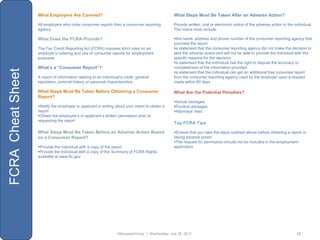What Employers Are Covered?                                                   What Steps Must Be Taken After an Adverse Action?

                   All employers who order consumer reports from a consumer reporting            Provide written, oral or electronic notice of the adverse action to the individual.
                   agency                                                                        The notice must include:

                   What Does the FCRA Provide?                                                   the name, address and phone number of the consumer reporting agency that
                                                                                                 provided the report
                   The Fair Credit Reporting Act (FCRA) imposes strict rules on an               a statement that the consumer reporting agency did not make the decision to
                   employer‟s ordering and use of consumer reports for employment                take the adverse action and will not be able to provide the individual with the
                   purposes                                                                      specific reasons for the decision
                                                                                                 a statement that the individual has the right to dispute the accuracy or
                   What’s a “Consumer Report”?                                                   completeness of the information provided
FCRA Cheat Sheet



                                                                                                 a statement that the individual can get an additional free consumer report
                   A report of information relating to an individual‟s credit, general           from the consumer reporting agency used by the employer upon a request
                   reputation, criminal history or personal characteristics                      made within 60 days

                   What Steps Must Be Taken Before Obtaining a Consumer                          What Are the Potential Penalties?
                   Report?
                                                                                                 Actual damages
                   Notify the employee or applicant in writing about your intent to obtain a    Punitive damages
                   report                                                                        Attorneys‟ fees
                   Obtain the employee‟s or applicant‟s written permission prior to
                   requesting the report
                                                                                                 Top FCRA Tips

                   What Steps Must Be Taken Before an Adverse Action Based                       Ensure that you take the steps outlined above before obtaining a report or
                   on a Consumer Report?                                                         taking adverse action
                                                                                                 The request for permission should not be included in the employment
                   Provide the individual with a copy of the report                             application
                   Provide the individual with a copy of the Summary of FCRA Rights
                   available at www.ftc.gov




                                                                   ManpowerGroup | Wednesday, July 25, 2012                                                               12
 