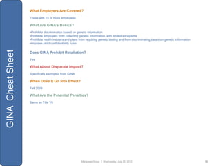 What Employers Are Covered?
                   Those with 15 or more employees

                   What Are GINA’s Basics?
                   •Prohibits discrimination based on genetic information
                   •Prohibits employers from collecting genetic information, with limited exceptions
                   •Prohibits health insurers and plans from requiring genetic testing and from discriminating based on genetic information
                   •Imposes strict confidentiality rules
GINA Cheat Sheet



                   Does GINA Prohibit Retaliation?
                   Yes

                   What About Disparate Impact?
                   Specifically exempted from GINA

                   When Does It Go Into Effect?
                   Fall 2009

                   What Are the Potential Penalties?
                   Same as Title VII




                                                         ManpowerGroup | Wednesday, July 25, 2012                                             15
 