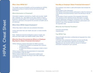 What Does HIPAA Do?                                                            How May an Employer Obtain Protected Information?

                    The Health Insurance Portability and Accountability Act (HIPAA)                The employer must obtain a valid authorization that includes the
                    protects the privacy of medical records and personal health                    following:
                    information.                                                                   •A description of the information
                                                                                                   •The identity of the person/entity authorized to make the disclosure
                    What Information is Protected?                                                 •The identity of the person/entity to which the disclosure may be
                                                                                                   made
                    Information created or received by a health care provider, health              •A description of each purpose of the requested information
                    plan, employer, etc., that relates to the past, present or future              •The signature of the individual whose information is sought
                    physical or mental health of an individual, the provision of health            •Certain statements notifying the individual of his or her rights,
HIPAA Cheat Sheet


                    care to an individual or the payment for provision of health care to           including that he/she is entitled to revoke the authorization and
                    an individual.                                                                 receive a copy of the requested information
                                                                                                   •An expiration date
                    When Does HIPAA Impact Employers?
                                                                                                   What Are the Potential Penalties?
                    •When they need to obtain and use protected information
                                                                                                   •Civil and criminal fees
                    •If they administer their own health care plan or review benefits              •Imprisonment
                    decisions
                                                                                                   Top HIPAA Tips
                    Note: Additional restrictions/obligations apply to health care
                    plans and other health care-related entitles under HIPAA.
                                                                                                   •Keep all health information confidential and separate from other
                                                                                                   employee files
                    What Are Some Circumstances Where an Employer
                                                                                                   •Limit use of any protected information to those specifically
                    May Need to Obtain Protected Information?                                      provided in the authorization signed by the employee
                                                                                                   •Request and use only the minimum amount of medical I
                    When obtaining medical information for FMLA purposes:
                                                                                                   information necessary for your purpose
                             o To determine whether an employee has a serious
                                medical condition
                             o To determine whether an employee is able to return
                                to work
                    When trying to determine the parameters of a reasonable
                    accommodation under the ADA
                    When trying to determine an appropriate modified work
                    schedule for an employee returning to work after suffering a
                    work-related injury




                                                                 ManpowerGroup | Wednesday, July 25, 2012                                                              17
 