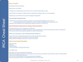 Who’s Covered?

                   All employers and all employees

                   What does it Prohibit?

                   •Employment of individuals who are present in the U.S. without authorization to work

                   •Discrimination on the basis of national origin or citizenship by employers with 4 or more employees

                   Selective use of I-9 IRS forms to prescreen employment applicants

                   Documentation Requirements:
IRCA Cheat Sheet



                   Applicants must provide documentation sufficient to verify identity and eligibility to work in the U.S.
                           oThis documentation must be drawn from Lists A-C located on the INS web site (www.uscis.gov)
                   Applicants and employers must complete their respective sections of I-9 IRS forms

                   Specific Employer Requirements relating to Documentation?

                   Complete Sections 2 and 3 of applicants‟ I-9 IRS forms
                   Examine the qualified documentation provided by a new employee within 3 days of the beginning of person‟s employment
                   Must review documents provided by applicants to determine authenticity

                   What are an Employer’s Recordkeeping Responsibilities?

                   Keep I-9 form for 3 years following date of hire or one year following termination
                   Keep a physical copy of the I-9 Form (not in electronic format)
                   Must make form available to INS within 3 days of any request

                   What are the Potential Penalties?

                   Monetary fines
                   Back pay
                   Attorney‟s fees
                   Criminal penalties, including imprisonment

                   Top IRCA Tips

                   Be vigilant and look for potential document fraud
                   Do not ask for specific documents – The employee may provide any of the types of documentation noted on the INS website
                   Follow all recordkeeping requirements
                   Do not use I-9 documentation for any purpose other than verification
                   Keep any photocopies made of I-9 documentation with the I-9 Form itself

                                                                   ManpowerGroup | Wednesday, July 25, 2012                                   18
 