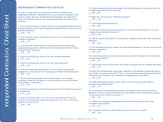 INDEPENDENT CONTRACTOR CHECKLIST                                                        10. Is the individual free to accept projects from other entities at the same time he or she
                                                                                                                              is performing services for the company?
                                      This list is a guide to help you determine whether an individual is an                  ___Yes ___No
                                      independent contractor. Generally, the more “yes” answers you have to the
Independent Contractors Cheat Sheet
                                      questions below, the more likely it is that the individual is an independent            11. Does the individual have a distinct occupation?
                                      contractor. Please consult with your legal counsel before making any final              ___Yes ___No
                                      decisions.
                                                                                                                              12. Is the individual self-employed?
                                      1. Is the individual being hired to do work for a discrete project that is limited in   ___Yes ___No
                                      time (as opposed to work that is ongoing and integral to the company‟s normal
                                      business functions)?                                                                    13. Will the individual be performing services for the company as part of his or her own
                                      ___Yes ___No                                                                            independently-established business?
                                                                                                                              ___Yes ___No
                                      2. Does the work involve special skill and training not currently possessed by
                                      company employees?                                                                      14. Will the manner and means for achieving the specified result be left to the individual‟s
                                      ___Yes ___No                                                                            discretion?
                                                                                                                              ___Yes ___No
                                      3. Does the work involve skills and training which the individual already
                                      possesses (as opposed to skills for which the individual will need to receive           15. Will the individual‟s hours, places, and order and sequencing of the work be left to the
                                      training from the company?                                                              individual‟s discretion?
                                      ___Yes ___No                                                                            ___Yes ___No

                                      4. Does the individual pay for his or her own business expenses?                        16. Is the individual free of extensive supervision, especially in regards to the means and
                                      ___Yes ___No                                                                            manner of performance?
                                                                                                                              ___Yes ___No
                                      5. Does the individual pay for his or her own travel expenses?
                                      ___Yes ___No                                                                            17. Is the work going to be performed at a location separate from the company premises?
                                                                                                                              ___Yes ___No
                                      6. Is the individual responsible for his or her own federal and state tax
                                      obligations (i.e., the company is not paying payroll taxes for the individual)?         18. Does the individual have a significant investment in the facilities or equipment which
                                      ___Yes ___No                                                                            will be used in performing the work? That is, is the individual responsible for providing the
                                                                                                                              necessary tools, equipment, and material for the performance of the work?
                                      7. Is the individual being paid a set price per project or on a straight                ___Yes ___No
                                      commission basis (as opposed to on a set schedule in the form of a salary,
                                      regular wage, or piece-rate)?                                                           19. Is the individual permitted to select, direct, and pay anyone who will assist in
                                      ___Yes ___No                                                                            achieving the desired results?
                                                                                                                              ___Yes ___No
                                      8. Does the individual provide the company with invoices for fees (as opposed
                                      to timesheets)?                                                                         20. Is dismissal of the individual premised on some type of failure to comply with an
                                      ___Yes ___No                                                                            agreement, such as a failure to perform work (as opposed to the individual being subject
                                                                                                                              to “dismissal at any time for any reason”)?
                                      9. Does the individual offer his or her services to entities other than the             ___Yes ___No
                                      company or to the general public at the same time he or she is performing
                                      services for the company?                                                               21. Is there an understood consequence to the individual for quitting prior to the
                                      ___Yes ___No                                                                            completion of the project?
                                                                                                                              ___Yes ___No

                                                                                                                              22. Is the individual free to reject additional projects from the company?
                                                                                                                              ___Yes ___No


                                                                                              ManpowerGroup | Wednesday, July 25, 2012                                                                        19
 