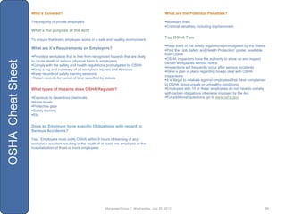 Who’s Covered?                                                                     What are the Potential Penalties?

                   The majority of private employers                                                  Monetary fines
                                                                                                      Criminal penalties, including imprisonment
                   What’s the purpose of the Act?
                                                                                                      Top OSHA Tips
                   To ensure that every employee works in a safe and healthy environment
                                                                                                      Keep track of the safety regulations promulgated by the States
                   What are it’s Requirements on Employers?                                           Post the “Job Safety and Health Protection” poster, available
                                                                                                      from OSHA
                   Provide a workplace that is free from recognized hazards that are likely
                                                                                                      OSHA inspectors have the authority to show up and inspect
OSHA Cheat Sheet


                   to cause death or serious physical harm to employees
                                                                                                      certain workplaces without notice
                   Comply with the safety and health regulations promulgated by OSHA
                                                                                                      Inspections will frequently occur after serious accidents
                   Keep a log and summary of all workplace injuries and illnesses
                                                                                                      Have a plan in place regarding how to deal with OSHA
                   Keep records of safety training sessions
                                                                                                      inspections
                   Retain records for period of time specified by statute
                                                                                                      It is illegal to retaliate against employees that have complained
                                                                                                      to OSHA about unsafe or unhealthy conditions
                   What types of Hazards does OSHA Regulate?                                          Employers with 10 or fewer employees do not have to comply
                                                                                                      with certain obligations otherwise imposed by the Act
                   Exposure to hazardous chemicals                                                   For additional questions, go to www.osha.gov
                   Noise levels
                   Protective gear
                   Safety training
                   Etc.


                   Does an Employer have specific Obligations with regard to
                   Serious Accidents?

                   Yes. Employers must notify OSHA within 8 hours of learning of any
                   workplace accident resulting in the death of at least one employee or the
                   hospitalization of three or more employees




                                                                  ManpowerGroup | Wednesday, July 25, 2012                                                             21
 
