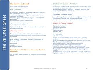 What Employers are Covered?                                                        What type of Harassment is Prohibited?

                        Those with 15 or more employees                                                    Quid pro quo – Certain benefits of employment are conditioned on sexual
                                                                                                           demands by the victim‟s supervisor
                        What’s Prohibited?                                                                 Hostile work environment – Workplace is permeated with severe and
                                                                                                           pervasive insult, intimidation and ridicule
                        Termination or failure to hire an individual on account of their race,
                        sex, national origin, color or religion
                                                                                                           Examples of “Protected Activity”:
                        Discrimination against an employee with respect to any term or
Title VII Cheat Sheet

                        condition of employment                                                            Filing of a charge of discrimination with the EEOC or a State-equivalent
                        Retaliation against an individual who engages in protected activity               Complaining to employer about purported discrimination
                        Harassment                                                                        Acting as a witness in connection with a discrimination investigation
                        Adverse impacts against a protected class

                                                                                                           What are the Potential Penalties?
                        What is an “Adverse Impact”?
                                                                                                           Back and/or Front pay
                        A policy or action that is facially neutral but nevertheless adversely             Compensatory damages
                        affects a protected class                                                          Reinstatement
                                                                                                           Punitive damages
                        What about a BFOQ?                                                                 Attorneys‟ fees
                        If an employer can demonstrate that all or substantially all of a
                        protected class cannot perform a specific function, it may discriminate            Top Title VII Tips
                        on that basis
                                                                                                           Include anti-discrimination/harassment policies in your employee
                        What are some examples of “Terms or Conditions” of                                 handbook
                        Employment?                                                                        Apply employment policies consistently to all employees and applicants
                                                                                                           Provide regular harassment training
                        Promotions                                                                        Document all disciplinary action taken against employees
                        Wages                                                                             Do not provide inflated ratings in performance reviews
                        Employment Benefits                                                               Take all complaints of discrimination and harassment seriously
                                                                                                           Take prompt remedial action if discrimination or harassment is proven
                                                                                                           Recognize that some State anti-discrimination laws provide greater
                        May an Employer take Adverse Action against Protected                              protection
                        Individuals?                                                                       Do not provide an employee with contradictory reasons for an adverse
                                                                                                           employment action
                        Yes, so long as it bases its decision on a legitimate nondiscriminatory
                        reason




                                                                         ManpowerGroup | Wednesday, July 25, 2012                                                           25
 