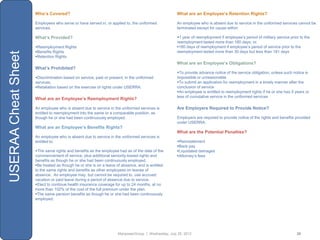 Who’s Covered?                                                                 What are an Employee’s Retention Rights?

                     Employees who serve or have served in, or applied to, the uniformed            An employee who is absent due to service in the uniformed services cannot be
                     services.                                                                      terminated except for cause within:

                     What’s Provided?                                                               1 year of reemployment if employee‟s period of military service prior to the
                                                                                                    reemployment lasted more than 180 days; or,
                     Reemployment Rights                                                           180 days of reemployment if employee‟s period of service prior to the
                     Benefits Rights                                                               reemployment lasted more than 30 days but less than 181 days
USERAA Cheat Sheet

                     Retention Rights
                                                                                                    What are an Employee’s Obligations?
                     What’s Prohibited?
                                                                                                    To provide advance notice of the service obligation, unless such notice is
                     Discrimination based on service, past or present, in the uniformed            impossible or unreasonable
                     services.                                                                      To submit an application for reemployment in a timely manner after the
                     Retaliation based on the exercise of rights under USERRA.                     conclusion of service
                                                                                                    An employee is entitled to reemployment rights if he or she has 5 years or
                                                                                                    less of cumulative service in the uniformed services
                     What are an Employee’s Reemployment Rights?

                     An employee who is absent due to service in the uniformed services is          Are Employers Required to Provide Notice?
                     entitled to reemployment into the same or a comparable position, as
                     though he or she had been continuously employed.                               Employers are required to provide notice of the rights and benefits provided
                                                                                                    under USERRA.
                     What are an Employee’s Benefits Rights?
                                                                                                    What are the Potential Penalties?
                     An employee who is absent due to service in the uniformed services is
                     entitled to:                                                                   Reinstatement
                                                                                                    Back pay
                     The same rights and benefits as the employee had as of the date of the        Liquidated damages
                     commencement of service, plus additional seniority-based rights and            Attorney‟s fees
                     benefits as though he or she had been continuously employed.
                     Be treated as though he or she is on a leave of absence, and is entitled
                     to the same rights and benefits as other employees on leaves of
                     absence. An employee may, but cannot be required to, use accrued
                     vacation or paid leave during a period of absence due to service.
                     Elect to continue health insurance coverage for up to 24 months, at no
                     more than 102% of the cost of the full premium under the plan.
                     The same pension benefits as though he or she had been continuously
                     employed.




                                                                    ManpowerGroup | Wednesday, July 25, 2012                                                             26
 