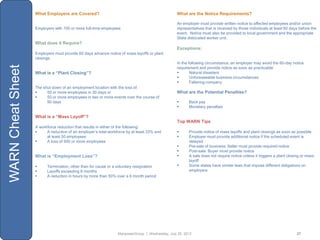 What Employers are Covered?                                                  What are the Notice Requirements?

                                                                                                An employer must provide written notice to affected employees and/or union
                   Employers with 100 or more full-time employees                               representatives that is received by those individuals at least 60 days before the
                                                                                                event. Notice must also be provided to local government and the appropriate
                                                                                                State dislocated worker unit.
                   What does it Require?
                                                                                                Exceptions:
                   Employers must provide 60 days advance notice of mass layoffs or plant
                   closings
                                                                                                In the following circumstance, an employer may avoid the 60-day notice
WARN Cheat Sheet


                                                                                                requirement and provide notice as soon as practicable:
                   What is a “Plant Closing”?                                                          Natural disasters
                                                                                                       Unforeseeable business circumstances
                                                                                                       Faltering company
                   The shut down of an employment location with the loss of:
                        50 or more employees in 30 days or                                     What are the Potential Penalties?
                        50 or more employees in two or more events over the course of
                         90 days                                                                     Back pay
                                                                                                     Monetary penalties

                   What is a “Mass Layoff”?
                                                                                                Top WARN Tips
                   A workforce reduction that results in either of the following:
                        A reduction of an employer‟s total workforce by at least 33% and            Provide notice of mass layoffs and plant closings as soon as possible
                         at least 50 employees                                                       Employer must provide additional notice if the scheduled event is
                        A loss of 500 or more employees                                              delayed
                                                                                                     Pre-sale of business: Seller must provide required notice
                                                                                                     Post-sale: Buyer must provide notice
                   What is “Employment Loss”?                                                        A sale does not require notice unless it triggers a plant closing or mass
                                                                                                      layoff
                        Termination, other than for cause or a voluntary resignation                Some states have similar laws that impose different obligations on
                        Layoffs exceeding 6 months                                                   employers
                        A reduction in hours by more than 50% over a 6 month period




                                                                ManpowerGroup | Wednesday, July 25, 2012                                                             27
 