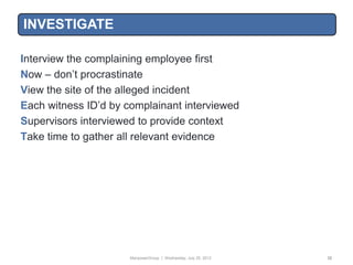 INVESTIGATE

Interview the complaining employee first
Now – don‟t procrastinate
View the site of the alleged incident
Each witness ID‟d by complainant interviewed
Supervisors interviewed to provide context
Take time to gather all relevant evidence




                      ManpowerGroup | Wednesday, July 25, 2012   32
 