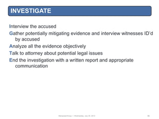 INVESTIGATE

Interview the accused
Gather potentially mitigating evidence and interview witnesses ID‟d
   by accused
Analyze all the evidence objectively
Talk to attorney about potential legal issues
End the investigation with a written report and appropriate
   communication




                       ManpowerGroup | Wednesday, July 25, 2012   33
 