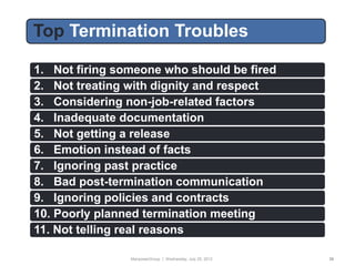 Top Termination Troubles
Today’s Format
 1. Not firing someone who should be fired
 2. Not treating with dignity and respect
 3. Considering non-job-related factors
 4. Inadequate documentation
 5. Not getting a release
 6. Emotion instead of facts
 7. Ignoring past practice
 8. Bad post-termination communication
 9. Ignoring policies and contracts
 10. Poorly planned termination meeting
 11. Not telling real reasons

                 ManpowerGroup | Wednesday, July 25, 2012   35
 