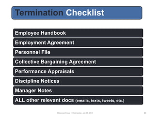 Termination Checklist
Today’s Format

Employee Handbook
Employment Agreement
Personnel File
Collective Bargaining Agreement
Performance Appraisals
Discipline Notices
Manager Notes
ALL other relevant docs (emails, texts, tweets, etc.)

                    ManpowerGroup | Wednesday, July 25, 2012   36
 