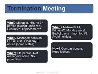 Termination Meeting

Who? Manager, HR, no 3rd
parties (except union rep).                      When? Mid-week #1,
Security? Outplacement?                          Friday #2, Monday worst.
                                                 End of day #1, morning #2.
What? Manager: decision.                         Avoid holidays.
HR: all else. Final pay +
notice (some states).
                                                 How? Compassionate.
Where? In person. Not                            Keep it short.
manager‟s office. No
projectiles



                     ManpowerGroup | Wednesday, July 25, 2012                 38
 