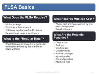 FLSA Basics
What Does the FLSA Require?                                     What Records Must Be Kept?
•   Minimum wage                                                • Wages paid and hours worked by non-
•   Overtime unless exempt                                        exempt employees
                                                                • Keep for 3 years
•   1.5 times regular rate for 40+ hours
•   Restriction of minors‟ jobs/hours
                                                                What Are the Potential
What Is the “Regular Rate”?                                     Penalties?
                                                                •   Class action
• The total amount earned in a particular                       •   Back pay
  workweek divided by the number of
  hours worked                                                  •   Overtime pay
                                                                •   Monetary fines
                                                                •   Punitive damages
                                                                •   Injunctive relief
                                                                •   Criminal penalties
                                                                •   Attorneys‟ fees



                                  ManpowerGroup | Wednesday, July 25, 2012                         40
 