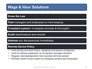Wage & Hour Solutions

Know the Law

Train managers and employees on time-keeping

Complaint system: investigate promptly & thoroughly

Audit classifications and records

Address any discrepancies immediately

Remote Device Policy
•   Limit during non-work hours, vacations and leaves of absence
•   Limit to exempt employees or at express manager direction
•   Regular acknowledgments that recorded all time worked
•   Periodic audit of hours spent on company phones and computers


                        ManpowerGroup | Wednesday, July 25, 2012    42
 