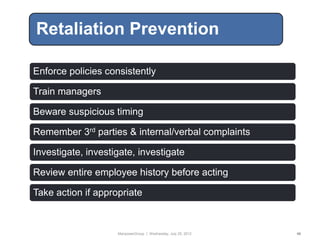Retaliation Prevention

Enforce policies consistently

Train managers

Beware suspicious timing

Remember 3rd parties & internal/verbal complaints

Investigate, investigate, investigate

Review entire employee history before acting

Take action if appropriate



                    ManpowerGroup | Wednesday, July 25, 2012   46
 