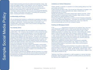 Social media (including personal and professional websites, blogs, chat        Limitations on Online Publications
                             rooms and bulletin boards; social networks, such as Facebook, LinkedIn,
                             Twitter and MySpace; video-sharing sites such as YouTube; and                   Never identify a customer or coworker in an online posting without his or her
                             email) are a common means of communication and self-expression.                prior written permission.
                             Because online postings can conflict with the interests of ___________          Obey the law and ethics rules. Do not post any information or engage in any
                             (“Company”) and its customers, the Company has adopted the following           online activity that violates applicable local, state or federal laws, or
                             policy. Breach of this policy may result in counseling and disciplinary        professional rules of conduct.
Sample Social Media Policy

                             action, including termination of employment.                                   Identify all copyrighted or borrowed material with citations and links. When
                                                                                                            publishing direct or paraphrased quotes, thoughts, ideas, photos or videos,
                             Confidentiality and Privacy                                                    give credit to the original publisher or author.
                                                                                                             Direct all requests for references for current or former Company employees
                              Do not disclose the Company‟s confidential or proprietary information,       to the Human Resources Department. Comments you post about current and
                             or personal identifying information of anyone at the Company, in online        former employees can have legal consequences, even if you make the
                             postings or publications. Sharing these types of information, even             comments personally and not on the Company‟s behalf.
                             unintentionally, could result in harm to the Company and legal action
                             against you or the Company.                                                    Creating and Managing Content

                             Your Identity Online                                                            The ___________ Department must approve any website, blog, chat room,
                                                                                                            video-sharing site, bulletin board or other social media that promotes the
                              You are personally liable for all communications and information you         Company. No employee may incorporate the Company‟s logo or other
                             publish online. The Company may be liable for online activity that uses        intellectual property in a website, blog, chat room, video-sharing site, bulletin
                             company assets, a company email address or any email address that              board or other social media without the Company‟s written permission.
                             can be traced back to the Company‟s domain, which generally is any              If you maintain a website, blog, chat room, video-sharing site, bulletin board
                             internet address affiliated with the Company. Using your name and a            or other social media that promotes the Company, you are responsible for
                             Company email address may imply that you are acting on the Company‟s           reviewing responses to online posts and resolving any concerns about the
                             behalf. Because social media and networking activities are public, your        propriety of the responses before they are posted.
                             Company email address and Company assets should be used only to                Refrain from publishing comments about controversial or potentially
                             perform job-related activities, which may include professional networking      inflammatory subjects, including politics, sex, religion or any other non-
                             but do not include personal social networking.                                 business related subjects in any posts or other online communications
                             Outside the workplace, you have a right to participate in social media        involving the Company.
                             and networks using your personal email address. However, information            Avoid hostile or harassing communications in any posts or other online
                             and communications that you publish on personal online sites should            communications involving the Company. Harassment is any offensive conduct
                             never be attributed to the Company or appear to be endorsed by, or to          based on a person‟s race, sex, gender, gender identity, national origin, color,
                             have originated from, the Company.                                             disability, age, sexual orientation, veteran status, marital status, religion or any
                              If you choose to disclose your affiliation with the Company in an online     other status protected by law.
                             communication, then you must treat all communications associated with
                             the disclosure as professional communications governed by this and             *Nothing in this Policy is intended to or will be applied in a manner that limits
                             other Company policies.                                                        employees‟ rights to engage in protected concerted activity as prescribed by
                                                                                                            the National Labor Relations Act.




                                                                            ManpowerGroup | Wednesday, July 25, 2012                                                                48
 
