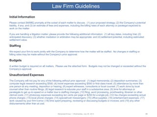 Law Firm Guidelines
Initial Information
Please contact [NAME] promptly at the outset of each matter to discuss: (1) your proposed strategy; (2) the Company‟s potential
liability, if any; and (3) an estimate of fees and expenses, including the billing rates of each attorney or paralegal expected to
work on the matter.

If you are handling a litigation matter; please provide the following additional information: (1) all key dates, including trial; (2)
anticipated discovery; (3) whether mediation or arbitration may be appropriate; and (4) settlement potential, including estimated
settlement value.

Staffing
We expect your firm to work jointly with the Company to determine how the matter will be staffed. No changes in staffing or
billing rates may be made without the Company‟s prior approval.

Budgets
A written budget is required on all matters. Please use the attached form. Budgets may not be changed or exceeded without the
Company‟s approval.

Unauthorized Expenses
The Company will not pay for any of the following without prior approval: (1) legal memoranda; (2) deposition summaries; (3)
computer legal research exceeding $500; (4) travel expenses exceeding $500 or first-class travel; (5) attendance by more than
one person at any meeting, deposition or hearing; (6) expert witnesses, consultants or local counsel; (7) work done by local
counsel other than routine filings; (8) legal research to educate your staff in a substantive area; (9) time for attorneys or
paralegals to get up-to-speed on a matter due to staffing changes; (10) filing, word processing, proofreading, librarian or other
clerical costs; (11) photocopy expenses exceeding ten cents per page or $250 for a single job; (12) fax charges exceeding actual
phone charges; (13) local phone charges; (14) special/rush messengers; (15) office supplies; (16) entertainment expenses; (17)
work caused by your firm‟s error; (18) time spent preparing, reviewing or discussing budgets or invoices; and (19) any other
disbursements other than at cost.



                                               ManpowerGroup | Wednesday, July 25, 2012                                                 51
 
