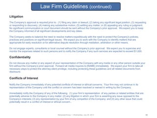 Law Firm Guidelines (continued)
Litigation
The Company‟s approval is required prior to: (1) filing any claim or lawsuit; (2) taking any significant legal position; (3) requesting
or responding to discovery; (4) making any substantive motion; (5) settling any matter; or (6) appealing any ruling or judgment.
No significant communication or court document should be sent without the Company‟s prior approval. We expect you to keep
the Company informed of all significant developments and key dates.

The Company seeks to balance the need to resolve matters expeditiously with the need to protect the Company‟s policies,
practices and positions on significant legal issues. We expect you to work with the Company to identify matters that are
appropriate for early resolution or for alternative dispute resolution through mediation, arbitration or other means.

Do not engage experts, consultants or local counsel without the Company‟s prior approval. We expect you to supervise and
monitor the expenses related to such persons and to notify the Company if any such services are expected to exceed $1,000.

Confidentiality
Do not discuss any matter or any aspect of your representation of the Company with any media or any other person outside your
firm without the Company‟s prior approval. Forward all media inquires to [NAME] immediately. We expect your firm to take all
necessary steps to protect the attorney-client privilege, including protecting these guidelines and all related documents from
disclosure.

Conflicts of Interest

Notify the Company immediately of any potential conflicts of interest or ethical concerns. Your firm may not continue in its
representation of the Company until the conflict or concern has been resolved or waived in writing by the Company.

Immediately notify the Company of any of the following: (1) your firm‟s representation of any parties or related entities that are
potentially adverse to the Company in any matter; (2) any litigation in which your firm is asserting any issue opposed to the
Company‟s interests; (3) any representation by your firm of any competitor of the Company; and (4) any other issue that could
potentially result in a conflict of interest or ethical concern..




                                               ManpowerGroup | Wednesday, July 25, 2012                                               52
 