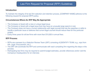Law Firm Request for Proposal (RFP) Guidelines

Introduction
To maintain the integrity of its law firm selection and retention process, [COMPANY NAME] adheres to the
following request for proposal (RFP) policy.

Circumstances Where An RFP May Be Appropriate

• The Company is faced with a new or unique legal issue.
• The Company is faced with a legal issue that may have an unusually large spend or cost.
• The Company does not have a current relationship with legal counsel that has the expertise or skills to
  handle a particular issue or believes that current legal counsel should reduce fees for this particular
  project.
• Every three years for all law firms with more than $10,000 in annual fees.

RFP Process

• RFPs are overseen by a Selection Review Team (SRT) consisting of [IDENTIFY TEAM, e.g., reps from
  HR, Legal, Procurement, etc.].
• The SRT will coordinate the RFP and communicate with each competing firm regarding the steps in the
  process.
• Participating law firms may be required to submit budget estimates, provide references and/or visit the
  Company‟s headquarters for an interview.




                                      ManpowerGroup | Wednesday, July 25, 2012                              56
 