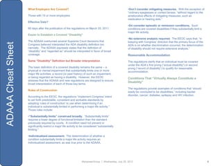 What Employers Are Covered?                                                        •Don’t consider mitigating measures. With the exception of
                                                                                                       “ordinary eyeglasses or contact lenses, “without regard to the
                    Those with 15 or more employees                                                    ameliorative effects of mitigating measures, such as
                                                                                                       medication or hearing aids.”
                    Effective Date?
                                                                                                       •Do consider episodic or remission conditions. Such
                    60 days after the publication of the regulations on March 25, 2011.                conditions are covered disabilities if they substantially limit a
                                                                                                       major life activity.
                    Easier to Establish a Covered “Disability”
                                                                                                       •No extensive analysis required. The EEOC says that, “in
                    The ADAAA overturned several Supreme Court decisions that                          keeping with Congress‟ direction that the primary focus of the
ADAAA Cheat Sheet


                    Congress believed interpreted the ADA disability definition too                    ADA is on whether discrimination occurred, the determination
                    narrowly. The ADAAA expressly states that the definition of                        of disability should not require extensive analysis.”
                    “disability” and “regarded as” should be interpreted in favor of broad
                    coverage.                                                                          Reasonable Accommodation
                    Same “Disability” Definition but Broader Interpretation                            The regulations clarify that an individual must be covered
                                                                                                       under the ADA‟s first prong (“actual disability”) or second
                    The basic definition of a covered disability remains the same – a                  prong (“record of disability”) to qualify for reasonable
                    physical or mental impairment that substantially limits one or more                accommodation.
                    major life activities; a record (or past history) of such an impairment;
                    or being regarded as having a disability. However, the EEOC                        Conditions That “Virtually Always Constitute a
                    stresses that the ADAAA and new regulations are designed to ensure
                                                                                                       Disability”
                    broad interpretation of each of those key terms.
                                                                                                       The regulations provide examples of conditions that “should
                    Rules of Construction
                                                                                                       easily be concluded to be disabilities,” including bipolar
                                                                                                       disorder, cancer, diabetes, epilepsy and HIV infection.
                    According to the EEOC, the regulations “implement Congress‟ intent
                    to set forth predictable, consistent and workable standards by
                    adopting „rules of construction‟ to use when determining if an
                    individual is substantially limited in performing a major life activity.”
                    Those rules include:

                    •“Substantially limits” construed broadly. “Substantially limits”
                    requires a lower degree of functional limitation than the standard
                    previously required by courts. A condition need not prevent or
                    significantly restrict a major life activity to be considered “substantially
                    limiting.”

                    •Individualized assessment. The determination of whether a
                    condition substantially limits a major life activity requires an
                    individualized assessment, as was true prior to the ADAAA.




                                                                   ManpowerGroup | Wednesday, July 25, 2012                                                                6
 