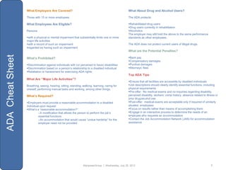 What Employers Are Covered?                                                      What About Drug and Alcohol Users?

                  Those with 15 or more employees                                                  The ADA protects:

                  What Employees Are Eligible?                                                     Rehabilitated drug users
                                                                                                   Drug users currently in rehabilitation
                  Persons:                                                                         Alcoholics
                                                                                                   The employer may still hold the above to the same performance
                  with a physical or mental impairment that substantially limits one or more      standards as other employees.
                  major life activities
                  with a record of such an impairment                                             The ADA does not protect current users of illegal drugs.
                  regarded as having such an impairment
                                                                                                   What are the Potential Penalties?
ADA Cheat Sheet



                  What’s Prohibited?                                                               Back pay
                                                                                                   Compensatory damages
                  Discrimination against individuals with (or perceived to have) disabilities     Punitive damages
                  Discrimination based on a person‟s relationship to a disabled individual        Attorneys‟ fees
                  Retaliation or harassment for exercising ADA rights
                                                                                                   Top ADA Tips
                  What Are “Major Life Activities”?
                                                                                                   Ensure that all facilities are accessible by disabled individuals
                  Breathing, seeing, hearing, sitting, standing, walking, learning, caring for     Job descriptions should clearly identify essential functions, including
                  oneself, performing manual tasks and working, among other things.                physical requirements
                                                                                                   Pre-offer: No medical exams and no inquiries regarding disability,
                  What’s Required?                                                                 perceived disability, workers‟ comp history, absence related to illness or
                                                                                                   prior drug/alcohol use
                  Employers must provide a reasonable accommodation to a disabled                 Post-offer: medical exams are acceptable only if required of similarly
                  individual upon request                                                          situated employees
                  What‟s a “reasonable accommodation?”                                            Focus on results rather than means of accomplishing them
                           oA modification that allows the person to perform the job‟s             Engage in an interactive process to determine the needs of an
                           essential functions                                                     employee who requests an accommodation
                           oAn accommodation that would cause “undue hardship” for the             Contact the Job Accommodation Network (JAN) for accommodation
                           employer need not be provided                                           assistance




                                                                 ManpowerGroup | Wednesday, July 25, 2012                                                              7
 