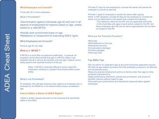 What Employers are Covered?                                                  •Provide 21 days for the employee to consider the waiver and advise the
                                                                                                employee to consult an attorney
                   Those with 20 or more employees
                                                                                                Provide 7 days for employee to revoke the waiver after signing
                   What’s Prohibited?                                                           Note: In RIF situations, provide 45 days for the employee to consider the
                                                                                                waiver and an attachment to the waiver that contains the following:
                   •Discrimination against individuals age 40 and over in all                            oThe selection criteria for the RIF and any applicable time limits
                   aspects of employment for reasons based on age, unless                                oA list of job titles and ages of each person subject to the RIF and
                                                                                                         those employees who fall into the same organizational unit but were
                   based on a valid BFOQ                                                                 not subject to the RIF

                   Hostile work environment base on age
ADEA Cheat Sheet



                   Retaliation or harassment for exercising ADEA rights                        What are the Potential Penalties?

                   What Employees are Covered?                                                  Back pay
                                                                                                Reinstatement or front pay
                   Persons age 40 and older                                                     Retroactive seniority
                                                                                                Compensatory damages
                   What is a “BFOQ”?                                                            Punitive damages
                                                                                                Attorneys‟ fees
                   A BFOQ is a bona fide occupational qualification. In general, an
                   employer cannot demonstrate that age is a BFOQ unless it can
                   establish that all or almost all members over the age it selects cannot      Top ADEA Tips
                   safely perform the essential functions of the job.
                                                                                                Do not ask for an applicant‟s age at any point during the application process
                            Note: A BFOQ is ordinarily difficult to prove unless the           Prohibit all age-related comments from the workplace pursuant to an effective
                            employee is working in a position that directly affects public      anti-harassment policy
                            safety                                                              Base any adverse employment actions on factors other than age (or other
                                                                                                protected characteristics)
                                                                                                Apply performance standards, policies and procedures, and access to
                   What’s not Prohibited?                                                       benefits uniformly without regard to age
                                                                                                Document poor performance and disciplinary measures taken against
                   An employer may still take adverse action against an employee who is         employees
                   protected by the ADEA for a non-discriminatory reason unrelated to
                   age

                   How to Obtain a Waiver of ADEA Rights?

                   •Obtain a written release executed by the employee that specifically
                   refers to the ADEA




                                                                ManpowerGroup | Wednesday, July 25, 2012                                                             8
 
