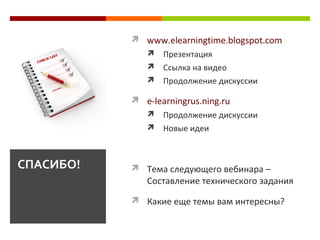  www.elearningtime.blogspot.com
 Презентация
 Ссылка на видео
 Продолжение дискуссии
 e-learningrus.ning.ru
 Продолжение дискуссии
 Новые идеи
 Тема следующего вебинара –
Составление технического задания
 Какие еще темы вам интересны?
СПАСИБО!
 