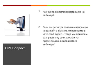  Как вы проходили регистрацию на
вебинар?
 Если вы регистрировались напрямую
через сайт v-class.ru, то напишите в
чате свой адрес – тогда мы пришлем
вам рассылку со ссылками на
презентацию, видео и итоги
вебинара!
ОРГ Вопрос!
 