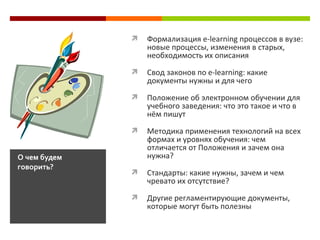  Формализация e-learning процессов в вузе:
новые процессы, изменения в старых,
необходимость их описания
 Свод законов по e-learning: какие
документы нужны и для чего
 Положение об электронном обучении для
учебного заведения: что это такое и что в
нём пишут
 Методика применения технологий на всех
формах и уровнях обучения: чем
отличается от Положения и зачем она
нужна?
 Стандарты: какие нужны, зачем и чем
чревато их отсутствие?
 Другие регламентирующие документы,
которые могут быть полезны
О чем будем
говорить?
 