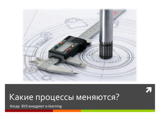 
Какие процессы меняются?
Когда ВУЗ внедряет e-learning
 