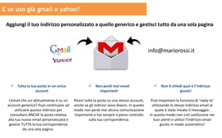 E se uso già gmail o yahoo?
Aggiungi il tuo indirizzo personalizzato a quello generico e gestisci tutto da una sola pagina
info@mariorossi.it
 Tutta la tua posta in un unico
account
L’email che usi abitualmente è su un
account generico? Puoi continuare ad
utilizzare questo indirizzo per
consultare ANCHE la posta relativa
alla tua nuova email personalizzata e
gestire TUTTA la tua corrispondenza
da una sola pagina.
 Non perdi mai email
importanti
Ricevi tutta la posta su uno stesso account,
anche se gli indirizzi sono diversi. In questo
modo non perdi mai alcuna comunicazione
importante e hai sempre il pieno controllo
sulla tua corrispondenza.
 Non ti chiedi qual è l’indirizzo
giusto!
Puoi impostare la funziona di ‘reply to’
utilizzando lo stesso indirizzo email al
quale è stato inviato il messaggio.
In questo modo non crei confusione nei
tuoi utenti e utilizzi l’indirizzo email
giusto in modo automatico!
 