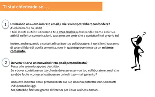 1 Utilizzando un nuovo indirizzo email, i miei clienti potrebbero confondersi?
Assolutamente no, anzi!
I tuoi clienti esistenti conoscono te e il tuo business. Indicando il nome della tua
attività nelle tue comunicazioni, sapranno per certo che a contattarli sei proprio tu!
Inoltre, anche quando a contattarli sarà un tuo collaboratore, i tuoi clienti sapranno
di potersi fidare di quella comunicazione in quanto proveniente da un mittente
conosciuto.
2 Davvero ti serve un nuovo indirizzo email personalizzato?
Pensa allo scenario appena descritto.
Se a dover contattare un tuo cliente dovesse essere un tuo collaboratore, credi che
sarebbe facile riconoscerlo attraverso un indirizzo email generico?
Un nuovo indirizzo email personalizzato sul tuo dominio potrebbe non sembrarti
indispensabile oggi.
Ma potrebbe fare una grande differenza per il tuo business domani!
Ti stai chiedendo se…..
 