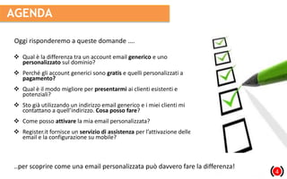 AGENDA
14
 Qual è la differenza tra un account email generico e uno
personalizzato sul dominio?
 Perché gli account generici sono gratis e quelli personalizzati a
pagamento?
 Qual è il modo migliore per presentarmi ai clienti esistenti e
potenziali?
 Sto già utilizzando un indirizzo email generico e i miei clienti mi
contattano a quell’indirizzo. Cosa posso fare?
 Come posso attivare la mia email personalizzata?
 Register.it fornisce un servizio di assistenza per l’attivazione delle
email e la configurazione su mobile?
Oggi risponderemo a queste domande ….
..per scoprire come una email personalizzata può davvero fare la differenza!
 