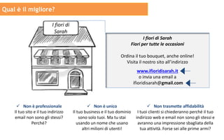 I fiori di
Sarah
I fiori di Sarah
Fiori per tutte le occasioni
Ordina il tuo bouquet, anche online!
Visita il nostro sito all’indirizzo
www.ifioridisarah.it
o invia una email a
ifioridisarah@gmail.com
Qual è il migliore?
 Non è professionale
Il tuo sito e il tuo indirizzo
email non sono gli stessi?
Perché?
 Non è unico
Il tuo business e il tuo dominio
sono solo tuoi. Ma tu stai
usando un nome che usano
altri milioni di utenti!
 Non trasmette affidabilità
I tuoi clienti si chiederanno perché il tuo
indirizzo web e email non sono gli stessi e
avranno una impressione sbagliata della
tua attività. Forse sei alle prime armi?
 