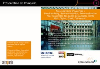 5
£$€
?
• Un historique et une culture de l’innovation depuis 2004, né
dans le creuset du retail.
• 400% de croissance en 5 ans.
• Plus de 150 sites web motorisés et ce dans 20 pays.
• Un écosystème développé de partenaires business,
technologiques et d’intégration incluant Accenture, CGI,
Microsoft et NTT.
• Une forte proximité avec nos clients, des consultants dans
chacun de vos projets.
Présentation de Compario
solution 100% conçue avec
la communauté de nos
clients.
L’approche Open Innovation
garantie à nos clients une
solution alignée à leurs
besoins, vos besoins.
Notre domaine d’expertise :
Merchandising, Recommandation, Personnalisation
Pour l’ensemble des points de contacts clients
Web, Digital, Email, Call center…
 