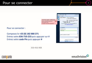 2
Pour se connecter
Pour se connecter :
Composez le +33 (0) 182 880 271
Entrez votre 836-710-233 puis appuyer sur #
Entrez votre code Pin puis appuyer #
350-456-908
 