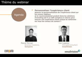 Agenda
• Personnaliser l’expérience client
Assurer la personnalisation de l’expérience client sur
les canaux digitaux
et la recommandation produit dans les solutions
d’emailing est-il un défi complexe à relever pour
assurer une expérience client unique et cohérente
sur tous les canaux de contact ?
Pascal Morvan
Directeur Solutions,
Compario
Dan Lugassy
Pre-sales Consultant
EmailVision
Thème du webinar
 