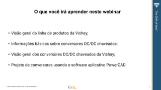 © VISHAY INTERTECHNOLOGY, INC. ALL RIGHTS RESERVED. 3
• Visão geral da linha de produtos da Vishay;
• Informações básicas sobre conversores DC/DC chaveados;
• Visão geral dos conversores DC/DC chaveados da Vishay;
• Projeto de conversores usando o software aplicativo PowerCAD
O que você irá aprender neste webinar
 