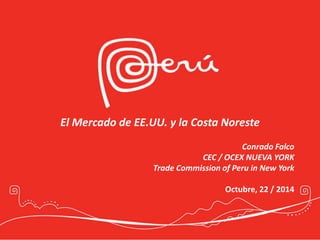 El Mercado de EE.UU. y la Costa Noreste 
Conrado Falco 
CEC / OCEX NUEVA YORK 
Trade Commission of Peru in New York 
Octubre, 22 / 2014 
 