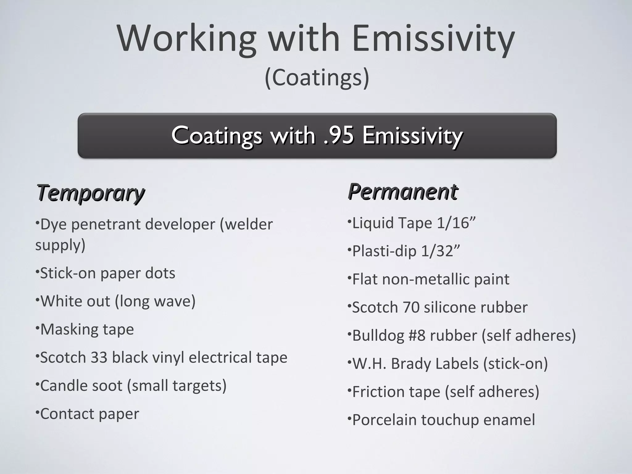 Working with Emissivity
(Coatings)
TemporaryTemporary
•Dye penetrant developer (welder
supply)
•Stick-on paper dots
•White out (long wave)
•Masking tape
•Scotch 33 black vinyl electrical tape
•Candle soot (small targets)
•Contact paper
PermanentPermanent
•Liquid Tape 1/16”
•Plasti-dip 1/32”
•Flat non-metallic paint
•Scotch 70 silicone rubber
•Bulldog #8 rubber (self adheres)
•W.H. Brady Labels (stick-on)
•Friction tape (self adheres)
•Porcelain touchup enamel
Coatings with .95 EmissivityCoatings with .95 Emissivity
 