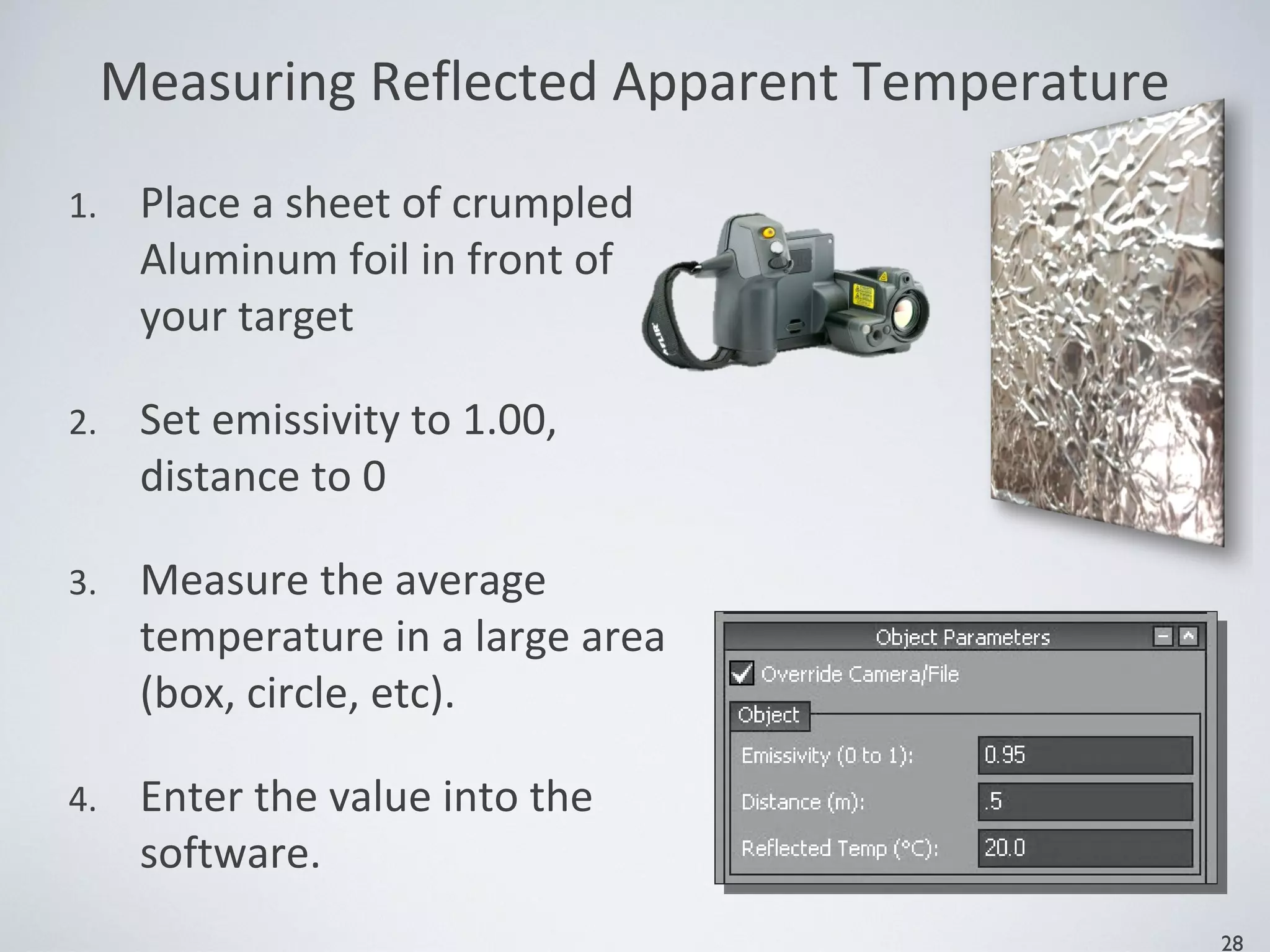 Measuring Reflected Apparent Temperature
1. Place a sheet of crumpled
Aluminum foil in front of
your target
2. Set emissivity to 1.00,
distance to 0
3. Measure the average
temperature in a large area
(box, circle, etc).
4. Enter the value into the
software.
28
 
